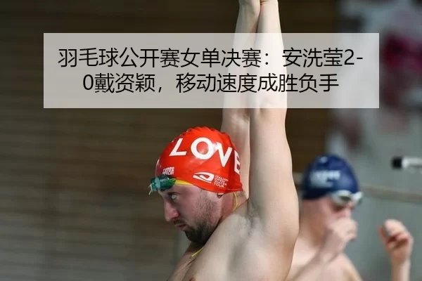 羽毛球公开赛女单决赛：安洗莹2-0戴资颖，移动速度成胜负手